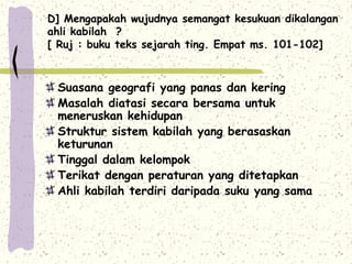 D] Mengapakah wujudnya semangat kesukuan dikalangan
ahli kabilah ?
[ Ruj : buku teks sejarah ting. Empat ms. 101-102]



 Suasana geografi yang panas dan kering
 Masalah diatasi secara bersama untuk
 meneruskan kehidupan
 Struktur sistem kabilah yang berasaskan
 keturunan
 Tinggal dalam kelompok
 Terikat dengan peraturan yang ditetapkan
 Ahli kabilah terdiri daripada suku yang sama
 