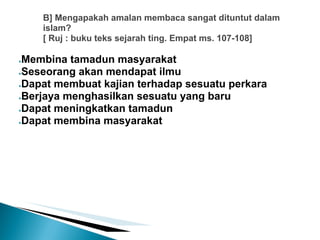 B] Mengapakah amalan membaca sangat dituntut dalam
    islam?
    [ Ruj : buku teks sejarah ting. Empat ms. 107-108]

●Membina tamadun masyarakat
●Seseorang akan mendapat ilmu

●Dapat membuat kajian terhadap sesuatu perkara

●Berjaya menghasilkan sesuatu yang baru

●Dapat meningkatkan tamadun

●Dapat membina masyarakat
 