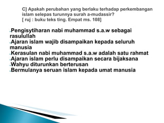 C] Apakah perubahan yang berlaku terhadap perkembangan
    islam selepas turunnya surah a-mudassir?
    [ ruj : buku teks ting. Empat ms. 108]

●Pengisytiharan nabi muhammad s.a.w sebagai
rasulullah
●Ajaran islam wajib disampaikan kepada seluruh

manusia
●Kerasulan nabi muhammad s.a.w adalah satu rahmat

●Ajaran islam perlu disampaikan secara bijaksana

●Wahyu diturunkan berterusan

●Bermulanya seruan islam kepada umat manusia
 