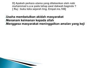 D] Apakah perkara utama yang ditekankan oleh nabi
    muhammad s.a.w pada tahap awal dakwah baginda ?
    [ Ruj : buku teks sejarah ting. Empat ms.108]


●Usaha membetulkan akidah masyarakat
●Menanam keimanan kepada allah

●Menggesa masyarakat meninggalkan amalan yang keji
 