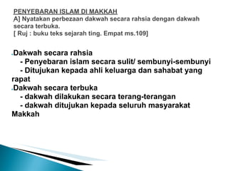 PENYEBARAN ISLAM DI MAKKAH
    A] Nyatakan perbezaan dakwah secara rahsia dengan dakwah
    secara terbuka.
    [ Ruj : buku teks sejarah ting. Empat ms.109]


●Dakwah secara rahsia
  - Penyebaran islam secara sulit/ sembunyi-sembunyi
  - Ditujukan kepada ahli keluarga dan sahabat yang
rapat
●Dakwah secara terbuka

  - dakwah dilakukan secara terang-terangan
  - dakwah ditujukan kepada seluruh masyarakat
Makkah
 