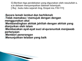 C] Berikan tiga pendekatan yang digunakan oleh rasulullah s.
    a.w daloam menyampaikan dakwah Islamiyah.
    [ Ruj : buku teks sejarah ting. Empat ms.110-111]


●Secara lemah lembut dan berhikmah
●Tidak memaksa / memujuk dengan dengan

menggunakan akal
●Membandingkan akhlak jahiliah dengan akhlak yang

dianjurkan oleh islam
●Membacakan ayat-ayat suci al-quranuntuk menjawab

pertanyaan
●Memberi penerangan

●Menunjukkan teladan yang baik
 
