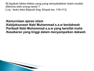 D] Apakah faktor-faktor yang yang menyebabkan islam mudah
diterima oleh orang ramai ?
[ ruj : buku teks Sejarah ting. Empat ms. 110-111]



●Kemurniaan ajaran islam
●Kebijaksanaan Nabi Muhammad s.a.w berdakwah

●Peribadi Nabi Muhammad s.a.w yang bersifat mulia

●Kesabaran yang tinggi dalam menyampaikan dakwah
 