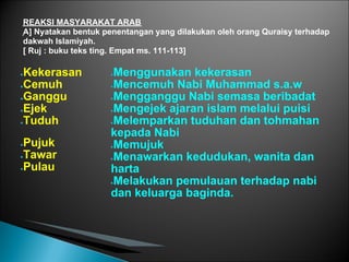 REAKSI MASYARAKAT ARAB
A] Nyatakan bentuk penentangan yang dilakukan oleh orang Quraisy terhadap
dakwah Islamiyah.
[ Ruj : buku teks ting. Empat ms. 111-113]

●Kekerasan          ●Menggunakan kekerasan
●Cemuh              ●Mencemuh Nabi Muhammad s.a.w

●Ganggu             ●Mengganggu Nabi semasa beribadat

●Ejek               ●Mengejek ajaran islam melalui puisi

●Tuduh              ●Melemparkan tuduhan dan tohmahan

                    kepada Nabi
●Pujuk              ●Memujuk

●Tawar              ●Menawarkan kedudukan, wanita dan

●Pulau              harta
                    ●Melakukan pemulauan terhadap nabi

                    dan keluarga baginda.
 