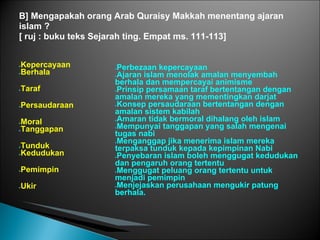 B] Mengapakah orang Arab Quraisy Makkah menentang ajaran
islam ?
[ ruj : buku teks Sejarah ting. Empat ms. 111-113]


●Kepercayaan        ●Perbezaan kepercayaan
●Berhala
                    ●Ajaran islam menolak amalan menyembah

                    berhala dan mempercayai animisme
●   Taraf           ●Prinsip persamaan taraf bertentangan dengan

                    amalan mereka yang mementingkan darjat
●   Persaudaraan    ●Konsep persaudaraan bertentangan dengan

                    amalan sistem kabilah
                    ●Amaran tidak bermoral dihalang oleh islam
●Moral
                    ●Mempunyai tanggapan yang salah mengenai
●Tanggapan
                    tugas nabi
                    ●Menganggap jika menerima islam mereka
●Tunduk             terpaksa tunduk kepada kepimpinan Nabi
●Kedudukan
                    ●Penyebaran islam boleh menggugat kedudukan

                    dan pengaruh orang tertentu
●   Pemimpin        ●Menggugat peluang orang tertentu untuk

                    menjadi pemimpin
●   Ukir            ●Menjejaskan perusahaan mengukir patung

                    berhala.
 