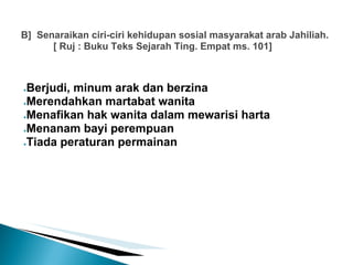 B] Senaraikan ciri-ciri kehidupan sosial masyarakat arab Jahiliah.
      [ Ruj : Buku Teks Sejarah Ting. Empat ms. 101]



●Berjudi, minum arak dan berzina
●Merendahkan martabat wanita

●Menafikan hak wanita dalam mewarisi harta

●Menanam bayi perempuan

●Tiada peraturan permainan
 