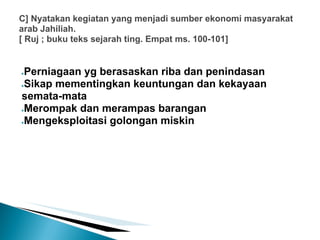 C] Nyatakan kegiatan yang menjadi sumber ekonomi masyarakat
arab Jahiliah.
[ Ruj ; buku teks sejarah ting. Empat ms. 100-101]


●Perniagaan yg berasaskan riba dan penindasan
●Sikap mementingkan keuntungan dan kekayaan

semata-mata
●Merompak dan merampas barangan

●Mengeksploitasi golongan miskin
 