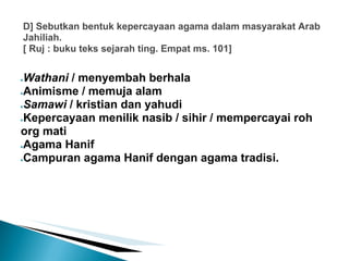 D] Sebutkan bentuk kepercayaan agama dalam masyarakat Arab
Jahiliah.
[ Ruj : buku teks sejarah ting. Empat ms. 101]


●Wathani / menyembah berhala
●Animisme / memuja alam

●Samawi / kristian dan yahudi

●Kepercayaan menilik nasib / sihir / mempercayai roh

org mati
●Agama Hanif

●Campuran agama Hanif dengan agama tradisi.
 