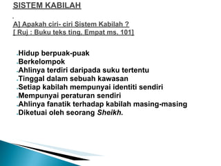 SISTEM KABILAH

A] Apakah ciri- ciri Sistem Kabilah ?
[ Ruj : Buku teks ting. Empat ms. 101]


 ●Hidup berpuak-puak
 ●Berkelompok

 ●Ahlinya terdiri daripada suku tertentu

 ●Tinggal dalam sebuah kawasan

 ●Setiap kabilah mempunyai identiti sendiri

 ●Mempunyai peraturan sendiri

 ●Ahlinya fanatik terhadap kabilah masing-masing

 ●Diketuai oleh seorang Sheikh.
 