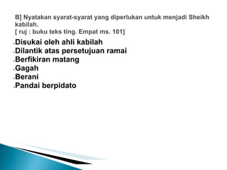 B] Nyatakan syarat-syarat yang diperlukan untuk menjadi Sheikh
kabilah.
[ ruj : buku teks ting. Empat ms. 101]
●Disukai oleh ahli kabilah
●Dilantik atas persetujuan ramai

●Berfikiran matang

●Gagah

●Berani

●Pandai berpidato
 