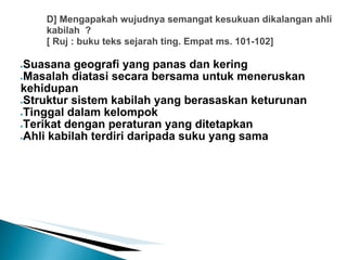 D] Mengapakah wujudnya semangat kesukuan dikalangan ahli
    kabilah ?
    [ Ruj : buku teks sejarah ting. Empat ms. 101-102]

●Suasana geografi yang panas dan kering
●Masalah diatasi secara bersama untuk meneruskan

kehidupan
●Struktur sistem kabilah yang berasaskan keturunan

●Tinggal dalam kelompok

●Terikat dengan peraturan yang ditetapkan

●Ahli kabilah terdiri daripada suku yang sama
 