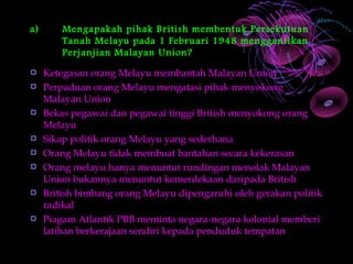a)       Mengapakah pihak British membentuk Persekutuan
         Tanah Melayu pada 1 Februari 1948 menggantikan
         Perjanjian Malayan Union?

     Ketegasan orang Melayu membantah Malayan Union
     Perpaduan orang Melayu mengatasi pihak menyokong
     Malayan Union
     Bekas pegawai dan pegawai tinggi British menyokong orang
     Melayu
     Sikap politik orang Melayu yang sederhana
     Orang Melayu tidak membuat bantahan secara kekerasan
     Orang melayu hanya menuntut rundingan menolak Malayan
     Union bukannya menuntut kemerdekaan daripada British
     British bimbang orang Melayu dipengaruhi oleh gerakan politik
     radikal
     Piagam Atlantik PBB meminta negara-negara kolonial memberi
     latihan berkerajaan sendiri kepada penduduk tempatan
 