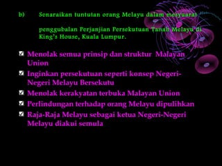 b)      Senaraikan tuntutan orang Melayu dalam mesyuarat

        penggubalan Perjanjian Persekutuan Tanah Melayu di
        King’s House, Kuala Lumpur.

     Menolak semua prinsip dan struktur Malayan
     Union
     Inginkan persekutuan seperti konsep Negeri-
     Negeri Melayu Bersekutu
     Menolak kerakyatan terbuka Malayan Union
     Perlindungan terhadap orang Melayu dipulihkan
     Raja-Raja Melayu sebagai ketua Negeri-Negeri
     Melayu diakui semula
 