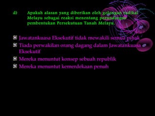 d)      Apakah alasan yang diberikan oleh golongan radikal
        Melayu sebagai reaksi menentang perundingan
        pembentukan Persekutuan Tanah Melayu.


     Jawatankuasa Eksekutif tidak mewakili semua pihak
     Tiada perwakilan orang dagang dalam Jawatankuasa
     Eksekutif
     Mereka menuntut konsep sebuah republik
     Mereka menuntut kemerdekaan penuh
 