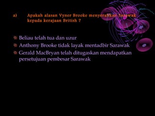 a)      Apakah alasan Vyner Brooke menyerahkan Sarawak
        kepada kerajaan British ?



     Beliau telah tua dan uzur
     Anthony Brooke tidak layak mentadbir Sarawak
     Gerald MacBryan telah ditugaskan mendapatkan
     persetujuan pembesar Sarawak
 