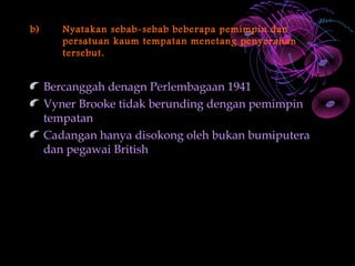 b)      Nyatakan sebab-sebab beberapa pemimpin dan
        persatuan kaum tempatan menetang penyerahan
        tersebut.


     Bercanggah denagn Perlembagaan 1941
     Vyner Brooke tidak berunding dengan pemimpin
     tempatan
     Cadangan hanya disokong oleh bukan bumiputera
     dan pegawai British
 