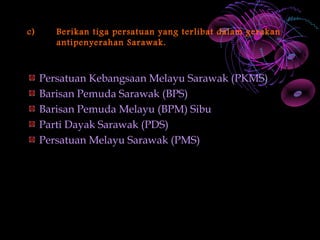 c)      Berikan tiga persatuan yang terlibat dalam gerakan
        antipenyerahan Sarawak.



     Persatuan Kebangsaan Melayu Sarawak (PKMS)
     Barisan Pemuda Sarawak (BPS)
     Barisan Pemuda Melayu (BPM) Sibu
     Parti Dayak Sarawak (PDS)
     Persatuan Melayu Sarawak (PMS)
 
