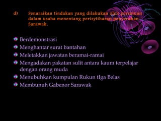 d)      Senaraikan tindakan yang dilakukan oleh persatuan
        dalam usaha menentang perisytiharan penyerahan
        Sarawak.


     Berdemonstrasi
     Menghantar surat bantahan
     Meletakkan jawatan beramai-ramai
     Mengadakan pakatan sulit antara kaum terpelajar
     dengan orang muda
     Menubuhkan kumpulan Rukun tIga Belas
     Membunuh Gabenor Sarawak
 