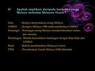 b)    Apakah implikasi daripada bantahan orang
      Melayu terhadap Malayan Union ?


Satu     : Berjaya menyatukan orang Melayu
UMNO      : Kongres Melayu 1986 telah melahirkan UMNO
Semangat : Semangat orang Melayu mempertahankan status-
            quo mereka
Rundingan : British memulakan rundingan dengan Raja-Raja dan
             UMNO
Batal    : British membatalkan Malayan Union
PTM       : Persekutuan Tanah Melayu 1948 dibentuk
 