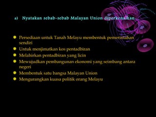 a)    Nyatakan sebab-sebab Malayan Union diperkenalkan



     Persediaan untuk Tanah Melayu membentuk pemerintahan
     sendiri
     Untuk menjimatkan kos pentadbiran
     Melahirkan pentadbiran yang licin
     Mewujudkan pembangunan ekonomi yang seimbang antara
     negeri
     Membentuk satu bangsa Malayan Union
     Mengurangkan kuasa politik orang Melayu
 