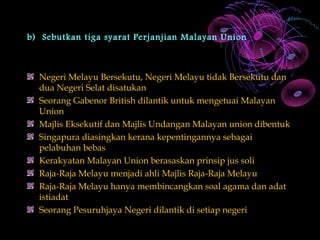 b) Sebutkan tiga syarat Perjanjian Malayan Union



  Negeri Melayu Bersekutu, Negeri Melayu tidak Bersekutu dan
  dua Negeri Selat disatukan
  Seorang Gabenor British dilantik untuk mengetuai Malayan
  Union
  Majlis Eksekutif dan Majlis Undangan Malayan union dibentuk
  Singapura diasingkan kerana kepentingannya sebagai
  pelabuhan bebas
  Kerakyatan Malayan Union berasaskan prinsip jus soli
  Raja-Raja Melayu menjadi ahli Majlis Raja-Raja Melayu
  Raja-Raja Melayu hanya membincangkan soal agama dan adat
  istiadat
  Seorang Pesuruhjaya Negeri dilantik di setiap negeri
 