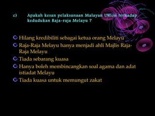 c)      Apakah kesan pelaksanaan Malayan Union terhadap
        kedudukan Raja-raja Melayu ?



     Hilang kredibiliti sebagai ketua orang Melayu
     Raja-Raja Melayu hanya menjadi ahli Majlis Raja-
     Raja Melayu
     Tiada sebarang kuasa
     Hanya boleh membincangkan soal agama dan adat
     istiadat Melayu
     Tiada kuasa untuk memungut zakat
 