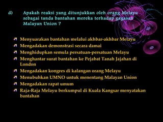 d)    Apakah reaksi yang ditunjukkan oleh orang Melayu
      sebagai tanda bantahan mereka terhadap gagasan
      Malayan Union ?


     Menyuarakan bantahan melalui akhbar-akhbar Melayu
     Mengadakan demonstrasi secara damai
     Menghidupkan semula persatuan-persatuan Melayu
     Menghantar surat bantahan ke Pejabat Tanah Jajahan di
     London
     Mengadakan kongres di kalangan orang Melayu
     Menubuhkan UMNO untuk menentang Malayan Union
     Mengadakan rapat umum
     Raja-Raja Melayu berkumpul di Kuala Kangsar menyatakan
     bantahan
 