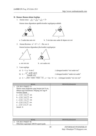 LATIH UN Prog. IPA Edisi 2011

http://www.soalmatematik.com
D. Rumus–Rumus dalam Segitiga
a
b
c
1. Aturan sinus : sin A = sin B = sin C = 2r
Aturan sinus digunakan apabila kondisi segitiganya adalah:
β

b

β

b

α
c
a. 2 sudut dan satu sisi

b. 2 sisi dan satu sudut di depan sisi sisi

2. Aturan Kosinus : a2 = b2 + c2 – 2bc cos A
Aturan kosinus digunakan jika kondisi segitiganya:
b

a

b
α

c

c

a. sisi sisi sisi

b. sisi sudut sisi

3. Luas segitiga
: ∆ dengan kondisi “sisi sudut sisi”

a) L = ½ a · b sin C
b) L =
c) L =

2

a ⋅ sin B ⋅ sin C
2 sin(B +C)
s( s − )( s − )( s − )
a
b
c

: ∆ dengan kondisi “sudut sisi sudut”
, s = ½(a + b + c) : ∆ dengan kondisi “sisi sisi sisi”

SOAL
1. UN 2011 PAKET 12
Dalam suatu lingkaran yang berjari-jari 8 cm,
dibuat segi-8 beraturan. Panjang sisi segi-8
tersebut adalah …
a. 128 −64 3 cm
b. 128 −64 2 cm
c. 128 −16 2 cm
d. 128 +16 2 cm
e. 128 +16 3 cm
Jawab : b

PENYELESAIAN

SOAL
2. UN 2011 PAKET 46
Diberikan segiempat ABCD seperti pada

PENYELESAIAN

39

INFORMASI PENDIDIKAN
http://ibnufajar75.blogspot.com

 