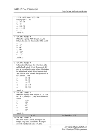 LATIH UN Prog. IPA Edisi 2011

http://www.soalmatematik.com
∠PQR = 105º, dan ∠RPQ = 30º.
Panjang QR = … m
a. 464 3
b. 464
c. 332 2
d. 232 2
e. 232
Jawab : b
7. UN 2007 PAKET A
Diketahui segitiga ABC dengan A(3, 1),
B(5,2), dan C(1, 5). Besar sudut BAC adalah
…
a. 45°
b. 60°
c. 90°
d. 120°
e. 135°
Jawab : c
8. UN 2007 PAKET A
Sebuah kapal berlayar dari pelabuhan A ke
pelabuhan B sejauh 60 mil dengan arah 40°
dari A, kemudian berputar haluan dilanjutkan
ke pelabuhan C sejauh 90 mil, dengan arah
160° dari B. Jarak terdekat dari pelabuhan A
ke C adalah … mil
a.
30 2
b.
30 5
c.
30 7
d.
30 10
e.
30 30
Jawab : c
9. UN 2007 PAKET B
Diketahui segitiga ABC dengan A(3, 1, – 1),
B(2, 3, 1), dan C(–1, 2, –4). Besar sudut BAC
adalah …
a.
120°
b.
90°
c.
60°
d.
45°
e.
30°
Jawab : b
SOAL
10. UN 2007 PAKET B
Dua buah mobil A dan B, berangkat dari
tempat yang sama. Arah mobil A dengan
mobil B membentuk sudut 60°. Jika

PENYELESAIAN

41

INFORMASI PENDIDIKAN
http://ibnufajar75.blogspot.com

 