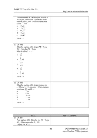 LATIH UN Prog. IPA Edisi 2011

http://www.soalmatematik.com
kecepatan mobil A = 40 km/jam, mobil B =
50 km/jam, dan setelah 2 jam kedua mobil
berhenti, maka jarak kedua mobil tersebut
adalah … km
a. 10 21
b. 15 21
c. 20 21
d. 10 61
e. 20 61
Jawab : c
11. UN 2005
Diketahui segitiga ABC dengan AB = 7 cm,
BC = 5 cm, dan AC = 6 cm.
Nilai sin ∠BAC = …
5
a.
7
2
6
b.
7
24
c.
49
2
d.
7
1
6
e.
7
Jawab : b
12. UN 2005
Diketahui segitiga ABC dengan panjang sisi
a = 13 cm, b = 14 cm, dan c = 15 cm, panjang
garis tinggi BD adalah …
a.
7 cm
b.
8 cm
c.
10 cm
d.
11 cm
e.
12 cm
Jawab : e

SOAL
13. UN 2004
Pada segitiga ABC diketahui sisi AB = 6 cm,
AC = 10 cm, dan sudut A = 60°.
Panjang sisi BC = …

PENYELESAIAN

42

INFORMASI PENDIDIKAN
http://ibnufajar75.blogspot.com

 
