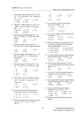LATIH UN Prog. IPA Edisi 2011

http://www.soalmatematik.com
3. Pada segitiga ABC diketahui sisi AB = 6 cm,
AC = 10 cm, dan sudut A = 60°. Panjang sisi
BC = … cm
a. 2 19
c. 4 19
e. 3 29
b. 3 19
d. 2 29

126

cm, dibuat segi-8 beraturan. Panjang sisi
segi-8 tersebut adalah … cm
a. 128 −64 3
d. 128 +16 2
b. 128 −64 2
e. 128 +16 3
c. 128 −16 2
15. Luas segi delapan beraturan dengan panjang
jari-jari lingkaran luar 6 cm adalah .... cm2
a. 72
c. 80
e. 90
b. 72 2
d. 80 2

16. Jika luas segi delapan beraturan = 200

8. Diketahui segitiga ABC dengan AB = 7 cm,
BC = 5 cm, dan AC = 6 cm. Nilai sin ∠BAC
=…
5
24
1
6
a.
c.
e.
7
7
49
2
2
6
b.
d.
7
7

17. Luas segi 12 beraturan dengan panjang jarijari lingkaran luar 8 cm adalah … cm2
a. 192
c. 162
e. 144
b. 172
d. 148
18. Luas segi duabelas beraturan dengan panjang
jari-jari lingkaran luar 10 cm adalah ... cm2
a. 300
c. 600
e. 1.200
b. 300 3
d. 600 3

maka cos C = …
b.

7

d.

7

7

19. Luas segi dua belas beraturan dengan
panjang sisi 12 cm adalah ... . cm2
a. 36 (2 + 3 )
d. 288(2 + 3 )
b. 72(2 + 3 )
e. 432(2 + 3 )
c. 144(2 + 3 )
20. Diberikan segiempat ABCD seperti pada
gambar!

10. Nilai sinus sudut terkecil dari segitiga yang
sisinya 5 cm, 6 cm, dan
a.
b.

1
5
1
6

21

c.

21

d.

1
5
1
6

21 cm adalah …
5

e.

1
3

2

cm2, maka panjang jari-jari lingkaran luarnya
adalah.... cm
a. 8
c. 12
e. 15
b. 10
d. 14

9. Pada segitiga lancip ABC diketahui panjang
sisi AC = 4cm, AB = 5 cm, dan cos B = 4 ,
5
e. 1
2

d. 216 3

14. Dalam suatu lingkaran yang berjari-jari 8

7. Diketahui segitiga ABC dengan A(3, 1, – 1),
B(2, 3, 1), dan C(–1, 2, –4). Besar sudut
BAC adalah …
a. 120°
c. 60°
e. 30°
b. 90°
d. 45°

3
4
1
3

3
5
7

13. Luas segi – 6 beraturan yang panjang sisinya
8 cm adalah … cm2.
a. 96 3
c. 78 3
e. 64 3
b. 82 3
d. 72 3

6. Diketahui segitiga ABC dengan A(3, 1),
B(5,2), dan C(1, 5). Besar sudut BAC adalah
…
a. 45°
c. 90°
e. 135°
b. 60°
d. 120°

c.

e.

3

b. 116 3

5. Diketahui segitiga PQR dengan P(1, 5, 1),
Q(3, 4, 1), dan R(2, 2, 1). Besar sudut PQR
adalah …
a. 135°
c. 60°
e. 30°
b. 90°
d. 45°

3
5
1
4

c.

12. Luas segienam beraturan yang panjang
sisinya 12 cm adalah.... cm2
a. 216 3
c. 162 3
e.

4. Diketahui ∆ PQR dengan PQ = 464 2 m,
∠PQR = 105º, dan ∠RPQ = 30º. Panjang
QR = … m
a. 464 3
c. 332 2
e. 232
b. 464
d. 232 2

a.

2
5
7
5
d.
7

2
7
3
b.
7
a.

5

5

11. Diketahui segitiga ABC dengan panjang sisisisinya a = 9, b = 7 dan c = 8. Nilai

sin A = ....

44

INFORMASI PENDIDIKAN
http://ibnufajar75.blogspot.com

 