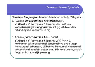Keadaan konjungtur, konsep Friedman adh Jk Pdk yaitu :
a. Apabila perekonomian membaik berarti :
Y Aktual > Y Permanen & karena MPC = 0, mk
konsekuensinya menghasilkan titik yg lebih rendah
dibandingkan konsumsi jk pjg
b. Apabila perekonomian Lesu berarti
Y Aktual < Y Permanen & karena MPC Ytr = 0,
konsumen tdk mengurangi konsumsinya akan tetapi
mengurangi tabungan, akibatnya konsumsi > konsumsi
proporsional pendptn actual atau titik konsumsinya lebih
tinggi dr konsumsi jk panjang
Permanen Income Hypotesis
 