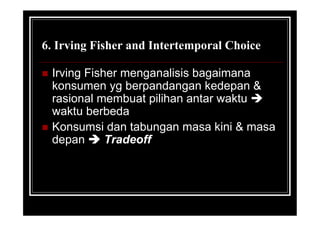 6. Irving Fisher and Intertemporal Choice
 Irving Fisher menganalisis bagaimana
konsumen yg berpandangan kedepan &
rasional membuat pilihan antar waktu 
waktu berbeda
 Konsumsi dan tabungan masa kini & masa
depan  Tradeoff
 