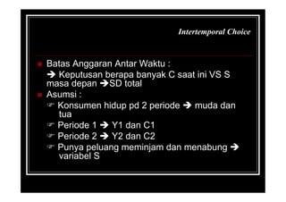 Intertemporal Choice
 Batas Anggaran Antar Waktu :
 Keputusan berapa banyak C saat ini VS S
masa depan SD total
 Asumsi :
 Konsumen hidup pd 2 periode  muda dan
tua
 Periode 1  Y1 dan C1
 Periode 2  Y2 dan C2
 Punya peluang meminjam dan menabung 
variabel S
 