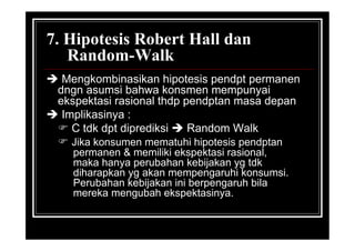 7. Hipotesis Robert Hall dan
Random-Walk
 Mengkombinasikan hipotesis pendpt permanen
dngn asumsi bahwa konsmen mempunyai
ekspektasi rasional thdp pendptan masa depan
 Implikasinya :
 C tdk dpt diprediksi  Random Walk
 Jika konsumen mematuhi hipotesis pendptan
permanen & memiliki ekspektasi rasional,
maka hanya perubahan kebijakan yg tdk
diharapkan yg akan mempengaruhi konsumsi.
Perubahan kebijakan ini berpengaruh bila
mereka mengubah ekspektasinya.
 