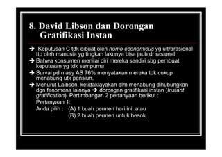 8. David Libson dan Dorongan
Gratifikasi Instan
 Keputusan C tdk dibuat oleh homo economicus yg ultrarasional
ttp oleh manusia yg tingkah lakunya bisa jauh dr rasional
 Bahwa konsumen menilai diri mereka sendiri sbg pembuat
keputusan yg tdk sempurna
 Survai pd masy AS 76% menyatakan mereka tdk cukup
menabung utk pensiun.
 Menurut Laibson, ketidaklayakan dlm menabung dihubungkan
dgn fenomena lainnya  dorongan gratifikasi instan (Instant
gratification). Pertimbangan 2 pertanyaan berikut :
Pertanyaan 1:
Anda pilih : (A) 1 buah permen hari ini, atau
(B) 2 buah permen untuk besok
 
