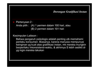 Dorongan Gratifikasi Instan
 Pertanyaan 2 :
Anda pilih : (A) 1 permen dalam 100 hari, atau
(B) 2 permen dalam 101 hari
Kesimpulan Laibson :
Bahwa pengaruh psikologis adalah penting utk memahami
perilaku konsumen. Biasanya, karena manusia mempunyai
keinginan yg kuat atas gratifikasi instan, mk mereka mungkin
berperilaku inkonsistensi-waktu, & akhirnya S lebih sedikit dr
yg ingin mereka lakukan
 