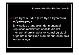 Hypotesis Syclus Hidup (Live Sycle Hypotesis)
 Live Cyclus Hidup (Live Sycle Hypotesis)
pd prinsipnya :
Bhw setiap orang akan dpt mencapai
kepuasan maksimum apabila dia dpt
mempertahankan pola konsumsi yg stabil
dr pd hrs menaikkan atau menurunkan pola
konsumsinya
 