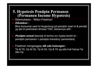 5. Hypotesis Pendptn Permanen
(Permanen Income Hypotesis)
 Dikemukakan : “Milton Friedman”
 Dikatakan :
Bhw konsumsi saat ini tergantung pd pendptn saat ini & pendpt
yg dpt di perkirakan dimasa YAD, alasannya adh :
 Pendptn actual (benar2 di terima scr nyata) terdiri dr :
pendptn permanen + pendptn transitory (sementara)
 Friedman menganggap tdk ada hubungan :
Yp & Ytr, Cp & Ctr, Yp & Ctr, Cp & Ytr yg ada hub hanya Yp
dan Cp
 