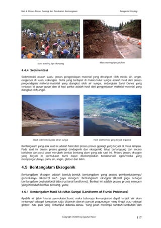 Bab 4. Proses Proses Geologi dan Perubahan Bentangalam                                            Pengantar Geologi
______________________________________________________________________________________




               Mass wasting tipe slumping                                   Mass wasting tipe jatuhan


4.4.4 Sedimentasi

Sedimentasi adalah suatu proses pengendapan material yang ditranport oleh media air, angin,
es/gletser di suatu cekungan. Delta yang terdapat di mulut-mulut sungai adalah hasil dari proses
pengendapan material-material yang diangkut oleh air sungai, sedangkan Sand Dunes yang
terdapat di gurun-gurun dan di tepi pantai adalah hasil dari pengendapan material-material yang
diangkut oleh angin.




           Hasil sedimentasi pada aliran sungai                       Hasil sedimentasi yang terjadi di pantai

Bentangalam yang ada saat ini adalah hasil dari proses proses geologi yang terjadi di masa lampau.
Pada saat ini proses proses geologi (endogenik dan eksogenik) tetap berlangsung dan secara
berlahan dan pasti akan merubah bentuk bentang alam yang ada saat ini. Proses proses eksogen
yang terjadi di permukaan bumi dapat dikelompokkan berdasarkan agen/media yang
mempengaruhinya, yaitu air, angin, gletser dan iklim.


4.5 Bentangalam Eksogenik
Bentangalam eksogen adalah bentuk-bentuk bentangalam yang proses pembentukannya/
genetikanya dikontrol oleh gaya eksogen. Bentangalam eksogen dikenal juga sebagai
bentangalam destruksional (destructional landforms). Berikut ini adalah proses proses eksogen
yang merubah bentuk bentang, yaitu:

4.5.1 Bentangalam Hasil Aktivitas Sungai (Landforms of Fluvial Processes)

Apabila air jatuh keatas permukaan bumi, maka beberapa kemungkinan dapat terjadi. Air akan
terkumpul sebagai tumpukan salju didaerah-daerah puncak pegunungan yang tinggi atau sebagai
gletser. Ada pula yang terkumpul didanau-danau. Yang jatuh menimpa tumbuh-tumbuhan dan



                                         Copyright @2009 by Djauhari Noor                                         117
 
