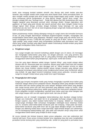 Bab 4. Proses Proses Geologi dan Perubahan Bentangalam                          Pengantar Geologi
______________________________________________________________________________________

tanah, akan menguap kembali kedalam atmosfir atau diserap oleh tanah melalui akar-akar
tanaman, atau mengalir melalui sistim sungai atau aliran bawah tanah. Diatas permukaan Bumi, air
akan mengalir melalui jaringan pola aliran sungai menuju bagian-bagian yang rendah. Setiap pola
aliran mempunyai daerah pengumpulan air yang dikenal sebagai “daerah aliran sungai” atau
disingkat sebagai DAS atau “drainage basin” . Setiap DAS dibatasi dari DAS disebelahnya oleh suatu
tinggian topografi yang dinamakan pemisah aliran (drainage divide). Dengan digerakkan oleh
gayaberat, air hujan yang jatuh dimulai dari daerah pemisah aliran akan mengalir melalui lereng
sebagai lapisan lebar berupa air-bebas dengan ketebalan hanya beberapa Cm saja yang
membentuk alur-alur kecil. Dari sini air akan bergabung dengan sungai baik melalui permukaan atau
sistim air bawah permukaan.

Dalam perjalanannya melalui cabang-cabangnya menuju ke sungai utama dan kemudian bermuara
di laut, air yang mengalir dipermukaan melakukan kegiatan-kegiatan mengikis, mengangkut dan
mengendapkan bahan-bahan yang dibawanya. Meskipun sungai-sungai yang ada dimuka bumi ini
hanya mengangkut kira-kira 1/1000.000 dari jumlah air yang ada di Bumi, namun ia merupakan
“gaya geologi” yang sangat ampuh yang menyebabkan perubahan pada permukaan bumi. Hasil
utama yang sangat menonjol yang dapat diamati adalah terbentuknya lembah-lembah yang dalam
yang sangat menakjubkan diatas muka bumi ini.

a. Pengikisan sungai

    Cara sungai mengikis dan menoreh lembahnya adalah dengan cara (1) abrasi, (2) merenggut
    dan mengangkat bahan-bahan yang lepas, (3) dengan pelarutan. Cara yang pertama atau
    abrasi merupakan kerja pengikisan oleh air yang paling menonjol yang dilakukannya dengan
    menggunakan bahan-bahan yang diangkutnya, seperti pasir, kerikil dan kerakal.

    Cara lain yang dapat dilakukan adalah dengan “hydrolic lifting”, yang terjadi sebagai akibat
    tekanan oleh air, khususnya pada arus turbelensi. Batuan yang sudah retak-retak atau menjadi
    lunak karena proses pelapukan, akan direnggut oleh air. Dalam keadaan tertentu air dapat
    ditekan dan masuk kedalam rekahan-rekahan batuan dengan kekuatan yang dahsyat yang
    mempunyai kemampuan yang dahsyat untuk menghancurkan batuan yang membentuk saluran
    atau lembah. Air juga dapat menoreh lembahnya melalui proses pelarutan, terutama apabila
    sungai itu mengalir melalui batuan yang mudah larut seperti batukapur.

b. Pengangkutan oleh sungai

    Sungai juga ternyata merupakan media yang mampu mengangkut sejumlah besar bahan yang
    terbentuk sebagai akibat proses pelapukan batuan. Banyaknya bahan yang diangkut ditentukan
    oleh faktor iklim dan tatanan geologi dari suatu wilayah. Meskipun bahan-bahan yang diangkut
    oleh sungai berasal antara lain dari hasil penorehan yang dilakukan sungai itu sendiri, tetapi
    ternyata yang jumlahnya paling besar adalah yang berasal dari hasil proses pelapukan batuan.
    Proses pelapukan ternyata menghasilkan sejumlah besar bahan yang siap untuk diangkut baik
    oleh sungai maupun oleh cara lain seperti gerak tanah, dan atau air-tanah.

    Bagaimana cara air mengalir mengangkut bahan-bahannya akan diuraikan sebagai berikut:
    Dengan cara melarutkan. Jadi dalam hal ini air pengangkut berfungsi sebagai media larutan.
    Dengan suspensi, atau dalam keadaan bahan-bahan itu terapung didalam air. Kebanyakan
    sungai-sungai (meskipun tidak semuanya) mengangkut sebahagian besar bebannya melalui
    cara ini, terutama sekali bahan-bahan berukuran pasir dan lempung. Tetapi pada saat banjir,
    bahan-bahan berukuran yang lebih besar dari itu juga dapat diangkut dengan cara demikian.
    Dengan cara didorong melalui dasar sungai (bed load). Agak berbeda dengan cara sebelumnya,
    cara ini berlangsung kadang-kadang saja, yaitu pada saat kekuatan airnya cukup besar untuk
    menggerakkan bahan-bahan yang terdapat di dasar sungai.

Air secara mekanik dan kimiawi berperan dalam proses pelapukan, erosi dan sedimentasi dari
material kulit bumi. Proses proses tersebut berjalan terus sepanjang masa dan akan menghasilkan
perubahan bentuk bentang alam yang sebelumnya ada. Jumlah air yang jatuh ke permukaan bumi



                                       Copyright @2009 by Djauhari Noor                         118
 