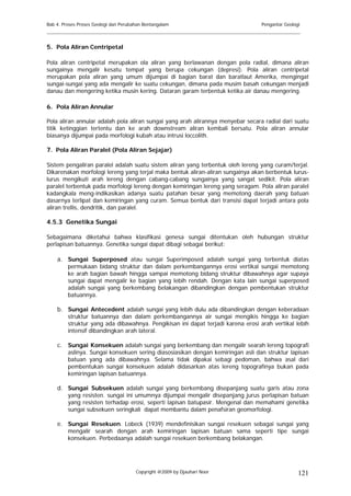 Bab 4. Proses Proses Geologi dan Perubahan Bentangalam                           Pengantar Geologi
______________________________________________________________________________________

5. Pola Aliran Centripetal

Pola aliran centripetal merupakan ola aliran yang berlawanan dengan pola radial, dimana aliran
sungainya mengalir kesatu tempat yang berupa cekungan (depresi). Pola aliran centripetal
merupakan pola aliran yang umum dijumpai di bagian barat dan baratlaut Amerika, mengingat
sungai-sungai yang ada mengalir ke suatu cekungan, dimana pada musim basah cekungan menjadi
danau dan mengering ketika musin kering. Dataran garam terbentuk ketika air danau mengering.

6. Pola Aliran Annular

Pola aliran annular adalah pola aliran sungai yang arah alirannya menyebar secara radial dari suatu
titik ketinggian tertentu dan ke arah downstream aliran kembali bersatu. Pola aliran annular
biasanya dijumpai pada morfologi kubah atau intrusi loccolith.

7. Pola Aliran Paralel (Pola Aliran Sejajar)

Sistem pengaliran paralel adalah suatu sistem aliran yang terbentuk oleh lereng yang curam/terjal.
Dikarenakan morfologi lereng yang terjal maka bentuk aliran-aliran sungainya akan berbentuk lurus-
lurus mengikuti arah lereng dengan cabang-cabang sungainya yang sangat sedikit. Pola aliran
paralel terbentuk pada morfologi lereng dengan kemiringan lereng yang seragam. Pola aliran paralel
kadangkala meng-indikasikan adanya suatu patahan besar yang memotong daerah yang batuan
dasarnya terlipat dan kemiringan yang curam. Semua bentuk dari transisi dapat terjadi antara pola
aliran trellis, dendritik, dan paralel.

4.5.3 Genetika Sungai

Sebagaimana diketahui bahwa klasifikasi genesa sungai ditentukan oleh hubungan struktur
perlapisan batuannya. Genetika sungai dapat dibagi sebagai berikut:

    a. Sungai Superposed atau sungai Superimposed adalah sungai yang terbentuk diatas
       permukaan bidang struktur dan dalam perkembangannya erosi vertikal sungai memotong
       ke arah bagian bawah hingga sampai memotong bidang struktur dibawahnya agar supaya
       sungai dapat mengalir ke bagian yang lebih rendah. Dengan kata lain sungai superposed
       adalah sungai yang berkembang belakangan dibandingkan dengan pembentukan struktur
       batuannya.

    b. Sungai Antecedent adalah sungai yang lebih dulu ada dibandingkan dengan keberadaan
       struktur batuannya dan dalam perkembangannya air sungai mengikis hingga ke bagian
       struktur yang ada dibawahnya. Pengikisan ini dapat terjadi karena erosi arah vertikal lebih
       intensif dibandingkan arah lateral.

    c. Sungai Konsekuen adalah sungai yang berkembang dan mengalir searah lereng topografi
       aslinya. Sungai konsekuen sering diasosiasikan dengan kemiringan asli dan struktur lapisan
       batuan yang ada dibawahnya. Selama tidak dipakai sebagi pedoman, bahwa asal dari
       pembentukan sungai konsekuen adalah didasarkan atas lereng topografinya bukan pada
       kemiringan lapisan batuannya.

    d. Sungai Subsekuen adalah sungai yang berkembang disepanjang suatu garis atau zona
       yang resisten. sungai ini umumnya dijumpai mengalir disepanjang jurus perlapisan batuan
       yang resisten terhadap erosi, seperti lapisan batupasir. Mengenal dan memahami genetika
       sungai subsekuen seringkali dapat membantu dalam penafsiran geomorfologi.

    e. Sungai Resekuen. Lobeck (1939) mendefinisikan sungai resekuen sebagai sungai yang
       mengalir searah dengan arah kemiringan lapisan batuan sama seperti tipe sungai
       konsekuen. Perbedaanya adalah sungai resekuen berkembang belakangan.




                                       Copyright @2009 by Djauhari Noor                          121
 
