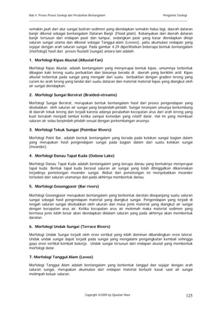 Bab 4. Proses Proses Geologi dan Perubahan Bentangalam                          Pengantar Geologi
______________________________________________________________________________________

semakin jauh dari alur sungai butiran sedimen yang diendapkan semakin halus lagi, daerah dataran
banjir dikenal sebagai bentangalam Dataran Banjir (Flood plain). Kebanyakan dari daerah dataran
banjir tersusun dari endapan pasir dan lumpur, sedangkan pasir yang kasar diendapkan ditepi
saluran sungai utama dan dikenal sebagai Tanggul-alam (Levees), yaitu akumulasi endapan yang
sejajar dengan arah saluran sungai. Pada gambar 4.29 diperlihatkan beberapa bentuk bentangalam
(morfologi) hasil dari proses fluviatil (sungai) antara lain adalah:

1. Morfologi Kipas Aluvial (Alluvial Fan)

Morfologi Kipas Aluvial, adalah bentangalam yang menyerupai bentuk kipas, umumnya terbentuk
dibagian kaki lereng suatu perbukitan dan biasanya berada di daerah yang beriklim arid. Kipas
alluvial terbentuk pada sungai yang mengalir dari suatu berbukitan dengan gradien lereng yang
curam ke arah lereng yang landai dari suatu dataran dan material material lepas yang diangkut oleh
air sungai diendapkan.

2. Morfologi Sungai Bersirat (Braided-streams)

Morfologi Sungai Bersirat, merupakan bentuk bentangalam hasil dari proses pengendapan yang
disebabkan oleh saluran air sungai yang berpindah-pindah. Sungai teranyam umunya berkembang
di daerah tekuk lereng dan terjadi karena adanya perubahan kecepatan arus dari arah lereng yang
kuat berubah menjadi lambat ketika sampai kemedan yang relatif datar. Hal ini yang membuat
saluran air selau berpindah pindah sesuai dengan perkembangan arusnya.

3. Morfologi Tekuk Sungai (Pointbar Rivers)

Morfologi Point Bar, adalah bentuk bentangalam yang berada pada kelokan sungai bagian dalam
yang merupakan hasil pengendapan sungai pada bagian dalam dari suatu kelokan sungai
(meander).

4. Morfologi Danau Tapal Kuda (Oxbow Lake)

Morfologi Danau Tapal Kuda adalah bentangalam yang berupa danau yang bentuknya menyerupai
tapal kuda. Bentuk tapal kuda berasal saluran air sungai yang telah ditinggalkan dikarenakan
terjadinya pemotongan meander sungai. Akibat dari pemotongan ini menyebabkan meander
terisolasi dari saluran utamanya dan pada akhirnya membentuk danau.

5. Morfologi Gosongpasir (Bar rivers)

Morfologi Gosongpasir merupakan bentangalam yang berbentuk daratan disepanjang suatu saluran
sungai sebagai hasil pengendapan material yang diangkut sungai. Pengendapan yang terjadi di
tengah saluran sungai disebabkan oleh ukuran dan masa jenis material yang diangkut air sungai
dengan kecepatan arus air. Ketika kecepatan arus air melemah maka material sedimen yang
bermasa jenis lebih besar akan diendapkan didalam saluran yang pada akhirnya akan membentuk
daratan.

6. Morfologi Undak Sungai (Terrace Rivers)

Morfologi Undak Sungai terjadi oleh erosi vertikal yang lebih dominan dibandingkan erosi lateral.
Undak undak sungai dapat terjadi pada sungai yang mengalami pengangkatan kembali sehingga
gaya erosi vertikal kembali bekerja. Undak sungai tersusun dari endapan aluvial yang membentuk
morfologi datar.

7. Morfologi Tanggul Alam (Levee)

Morfologi Tanggul Alam adalah bentangalam yang berbentuk tanggul dan sejajar dengan arah
saluran sungai, merupakan akumulasi dari endapan material berbutir kasar saat air sungai
melimpah keluar saluran.




                                       Copyright @2009 by Djauhari Noor                         125
 