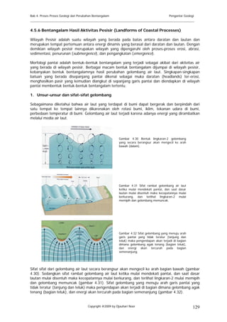 Bab 4. Proses Proses Geologi dan Perubahan Bentangalam                                        Pengantar Geologi
______________________________________________________________________________________

4.5.6 Bentangalam Hasil Aktivitas Pesisir (Landforms of Coastal Processes)

Wilayah Pesisir adalah suatu wilayah yang berada pada batas antara daratan dan lautan dan
merupakan tempat pertemuan antara energi dinamis yang berasal dari daratan dan lautan. Dengan
demikian wilayah pesisir merupakan wilayah yang dipengaruhi oleh proses-proses erosi, abrasi,
sedimentasi, penurunan (submergence), dan pengangkatan (emergence).

Morfologi pantai adalah bentuk–bentuk bentangalam yang terjadi sebagai akibat dari aktivitas air
yang berada di wilayah pesisir. Berbagai macam bentuk bentangalam dijumpai di wilayah pesisir,
kebanyakan bentuk bentangalamnya hasil perubahan gelombang air laut. Singkapan-singkapan
batuan yang berada disepanjang pantai dikenal sebagai muka daratan (headlands) ter-erosi,
menghasilkan pasir yang kemudian diangkut di sepanjang garis pantai dan diendapkan di wilayah
pantai membentuk bentuk-bentuk bentangalam tertentu.

1. Unsur-unsur dan sifat-sifat gelombang

Sebagaimana diketahui bahwa air laut yang terdapat di bumi dapat bergerak dan berpindah dari
satu tempat ke tempat lainnya dikarenakan oleh rotasi bumi, iklim, tekanan udara di bumi,
perbedaan temperatur di bumi. Gelombang air laut terjadi karena adanya energi yang dirambatkan
melalui media air laut.




                                                            Gambar 4.30 Bentuk lingkaran-2 gelombang
                                                            yang secara berangsur akan mengecil ke arah
                                                            bawah (dalam).




                                                            Gambar 4.31 Sifat rambat gelombang air laut
                                                            ketika mulai mendekati pantai, dan saat dasar
                                                            lautan mulai disentuh maka kecepatannya mulai
                                                            berkurang, dan terlihat lingkaran-2 mulai
                                                            memipih dan gelombang memuncak.




                                                            Gambar 4.32 Sifat gelombang yang menuju arah
                                                            garis pantai yang tidak teratur (tanjung dan
                                                            teluk) maka pengendapan akan terjadi di bagian
                                                            dimana gelombang agak tenang (bagian teluk),
                                                            dan energi akan tercurah pada bagian
                                                            semenanjung.




Sifat sifat dari gelombang air laut secara berangsur akan mengecil ke arah bagian bawah (gambar
4.30). Sedangkan sifat rambat gelombang air laut ketika mulai mendekati pantai, dan saat dasar
lautan mulai disentuh maka kecepatannya mulai berkurang, dan terlihat lingkaran-2 mulai memipih
dan gelombang memuncak (gambar 4.31). Sifat gelombang yang menuju arah garis pantai yang
tidak teratur (tanjung dan teluk) maka pengendapan akan terjadi di bagian dimana gelombang agak
tenang (bagian teluk), dan energi akan tercurah pada bagian semenanjung (gambar 4.32).


                                       Copyright @2009 by Djauhari Noor                                       129
 
