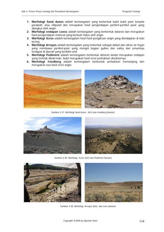 Bab 4. Proses Proses Geologi dan Perubahan Bentangalam                                      Pengantar Geologi
______________________________________________________________________________________

    1. Morfologi Sand dunes adalah bentangalam yang berbentuk bukit bukit pasir berpola
       parabolic atau ellipsoid dan merupakan hasil pengendapan partikel-partikel pasir yang
       diangkut oleh angin.
    2. Morfologi endapan Loess adalah bentangalam yang berbentuk dataran dan merupakan
       hasil pengendapan material yang berbutir halus oleh angin.
    3. Morfologi Scree adalah bentangalam hasil hasil pengikisan angin yang diendapkan di kaki
       lereng.
    4. Morfologi Arroyos adalah bentangalam yang terbentuk sebagai akibat dari aliran air hujan
       yang membawa partikel-pasir yang mengisi bagian gullies dan valley dan umumnya
       terdapat di daerah yang beriklim arid.
    5. Morfologi Pediment adalah bentangalam berbentuk dataran landai merupakan endapan
       yang terletak dikaki-kaki bukit merupakan hasil erosi perbukitan disekitarnya.
    6. Morfologi Inselberg adalah bentangalam berbentuk perbukitan memanjang dan
       merupakan sisa hasil erosi angin.




                           Gambar 4.37 Morfologi Sand dunes (kiri) dan Inselberg (kanan)




                              Gambar 4.38 Morfologi Scree (kiri) dan Pediment (kanan)




                                    Gambar 4.38 Morfologi Arroyos (kiri) dan Loes (kanan)




                                       Copyright @2009 by Djauhari Noor                                     134
 