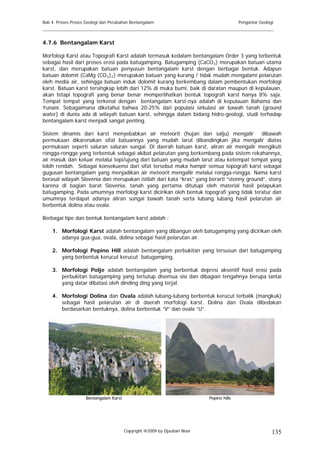 Bab 4. Proses Proses Geologi dan Perubahan Bentangalam                                     Pengantar Geologi
______________________________________________________________________________________

4.7.6 Bentangalam Karst

Morfologi Karst atau Topografi Karst adalah termasuk kedalam bentangalam Order 3 yang terbentuk
sebagai hasil dari proses erosi pada batugamping. Batugamping (CaCO 3 ) merupakan batuan utama
karst, dan merupakan batuan penyusun bentangalam karst dengan berbagai bentuk. Adapun
batuan dolomit (CaMg (CO 3 ) 2 ) merupakan batuan yang kurang / tidak mudah mengalami pelarutan
oleh media air, sehingga batuan induk dolomit kurang berkembang dalam pembentukan morfologi
karst. Batuan karst tersingkap lebih dari 12% di muka bumi, baik di daratan maupun di kepulauan,
akan tetapi topografi yang benar benar memperlihatkan bentuk topografi karst hanya 8% saja.
Tempat tempat yang terkenal dengan bentangalam karst-nya adalah di kepulauan Bahama dan
Yunani. Sebagaimana diketahui bahwa 20-25% dari populasi sirkulasi air bawah tanah (ground
water) di dunia ada di wilayah batuan karst, sehingga dalam bidang hidro-geologi, studi terhadap
bentangalam karst menjadi sangat penting.

Sistem dinamis dari karst menyebabkan air meteorit (hujan dan salju) mengalir dibawah
permukaan dikarenakan sifat batuannya yang mudah larut dibandingkan jika mengalir diatas
permukaan seperti saluran saluran sungai. Di daerah batuan karst, aliran air mengalir mengikuti
rongga-rongga yang terbentuk sebagai akibat pelarutan yang berkembang pada sistem rekahannya,
air masuk dan keluar melalui tepi/ujung dari batuan yang mudah larut atau ketempat tempat yang
lebih rendah. Sebagai konsekuensi dari sifat tersebut maka hampir semua topografi karst sebagai
gugusan bentangalam yang menjadikan air meteorit mengallir melalui rongga-rongga. Nama karst
berasal wilayah Slovenia dan merupakan istilah dari kata “kras” yang berarti “stonny ground”, stony
karena di bagian barat Slovenia, tanah yang pertama ditutupi oleh material hasil pelapukan
batugamping. Pada umumnya morfologi karst dicirikan oleh bentuk topografi yang tidak teratur dan
umumnya terdapat adanya aliran sungai bawah tanah serta lubang lubang hasil pelarutan air
berbentuk dolina atau ovala.

Berbagai tipe dan bentuk bentangalam karst adalah :

    1. Morfologi Karst adalah bentangalam yang dibangun oleh batugamping yang dicirikan oleh
       adanya gua-gua, ovala, dolina sebagai hasil pelarutan air.

    2. Morfologi Pepino Hill adalah bentangalam perbukitan yang tersusun dari batugamping
       yang berbentuk kerucut kerucut batugamping.

    3. Morfologi Polje adalah bentangalam yang berbentuk depresi aksentif hasil erosi pada
       perbukitan batugamping yang tertutup disemua sisi dan dibagian tengahnya berupa lantai
       yang datar dibatasi oleh dinding ding yang terjal.

    4. Morfologi Dolina dan Ovala adalah lubang-lubang berbentuk kerucut terbalik (mangkuk)
       sebagai hasil pelarutan air di daerah morfologi karst. Dolina dan Ovala dibedakan
       berdasarkan bentuknya, dolina berbentuk “V” dan ovala “U”.




                     Bentangalam Karst                                      Pepino hills




                                         Copyright @2009 by Djauhari Noor                                  135
 