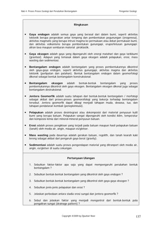 Bab 4. Proses Proses Geologi dan Perubahan Bentangalam                            Pengantar Geologi
______________________________________________________________________________________


                                                   Ringkasan


       Gaya endogen adalah semua gaya yang berasal dari dalam bumi, seperti aktivitas
       tektonik berupa pergerakan antar lempeng dan pembentukan pegunungan (orogenesa),
       aktivitas magmatis yang berupa intrusi magma ke permukaan atau dekat permukaan bumi,
       dan aktivitas volkanisme berupa pembentukan gunungapi, erupsi/letusan gunungapi:
       aliran lava maupun semburan material piroklastik.

       Gaya eksogen adalah gaya yang dipengaruhi oleh energi matahari dan gaya tarikbumi
       (gravitasi). Adapun yang temasuk dalam gaya eksogen adalah pelapukan, erosi, mass
       wasting dan sedimentasi.

       Bentangalam endogen adalah bentangalam yang proses pembentukannya dikontrol
       oleh gaya-gaya endogen, seperti aktivitas gunungapi, aktivitas magma dan aktivitas
       tektonik (perlipatan dan patahan). Bentuk bentangalam endogen dalam geomorfologi
       dikenal sebagai bentuk bentangalam konstruksional.

       Bentangalam      eksogen     adalah   bentuk-bentuk    bentangalam   yang     proses
       pembentukannya dikontrol oleh gaya eksogen. Bentangalam eksogen dikenal juga sebagai
       bentangalam destruksional.

       Jentera Geomorfik adalah suatu tahapan dari bentuk-bentuk bentangalam / morfologi
       sebagai akibat dari proses-proses geomorofologi yang bekerja terhadap bentangalam
       tersebut. Jentera geomorfik dapat dibagi menjadi tahapan muda, dewasa, tua, dan
       tahapan pendataran kembali (penepleinisasi).

       Pelapukan adalah proses desintegrasi atau dekomposisi dari material penyusun kulit
       bumi yang berupa batuan. Pelapukan sangat dipengaruhi oleh kondisi iklim, temperatur
       dan komposisi kimia dari mineral-mineral penyusun batuan.

       Erosi adalah proses pengikisan yang terjadi pada batuan maupun hasil pelapukan batuan
       (tanah) oleh media air, angin, maupun es/gletser.

       Mass wasting pada dasarnya adalah gerakan batuan, regolith, dan tanah kearah kaki
       lereng sebagai akibat dari pengaruh gaya berat (gravity).

       Sedimentasi adalah suatu proses pengendapan material yang ditranport oleh media air,
       angin, es/gletser di suatu cekungan.


                                            Pertanyaan Ulangan

       1. Sebutkan faktor-faktor apa saja yang dapat mempengaruhi perubahan bentuk
          bentangalam ?

       2. Sebutkan bentuk-bentuk bentangalam yang dikontrol oleh gaya endogen ?

       3. Sebutkan bentuk-bentuk bentangalam yang dikontrol oleh gaya-gaya eksogen ?

       4. Sebutkan jenis-jenis pelapukan dan erosi ?

       5. Jelaskan perbedaan antara stadia erosi sungai dan jentera geomorfik ?

       6. Sebut dan jelaskan faktor yang menjadi mengontrol dari bentuk-bentuk pola
          pengaliran sungai (drainage pattern) ?



                                       Copyright @2009 by Djauhari Noor                           137
 
