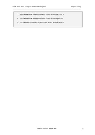 Bab 4. Proses Proses Geologi dan Perubahan Bentangalam                     Pengantar Geologi
______________________________________________________________________________________


       7. Sebutkan bentuk bentangalam hasil proses aktivitas fluviatil ?

       8. Sebutkan bentuk bentangalam hasil proses aktivitas pantai ?

       9. Sebutkan beberapa bentangalam hasil proses aktivitas angin?




                                       Copyright @2009 by Djauhari Noor                    138
 