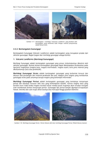 Bab 4. Proses Proses Geologi dan Perubahan Bentangalam                                            Pengantar Geologi
______________________________________________________________________________________




                    Gambar 4.17 Bentangalam / morfologi “Instrusive Landforms” yang dicirikan oleh
                                bentangalam yang berbentuk bukit dengan material penyusunnya
                                adalah batuan beku.


4.3.2 Bentangalam Gunungapi

Bentangalami Gunungapi (Volcanic Landforms) adalah bentangalam yang merupakan produk dari
aktivitas gunungapi. Bagian bagian dari morfologi gunungapi sebagai berikut:

1. Volcanic Landforms (Morfologi Gunungapi)

Morfologi Gunungapi adalah bentangalam gunungapi yang proses terbentukannya dikontrol oleh
aktivitas gunungapi. Bentuk bentuk bentangalam gunungapi dapat dikelompokan berdasarkan pada
tipe/jenis magmanya (magma basa, magma intermediate, magma asam) serta jenis material yang
dikeluarkannya (lava atau piroklastik).

Morfologi Gunungapi Strato adalah bentangalam gunungapi yang berbentuk kerucut dan
disusun oleh perulangan dari material piroklastik dan lava. Adapun jenis magma yang membentuk
gunungapi strato pada umumnya berupa magma yang berkompisi intermedier.

Morfologi Gunungapi Perisai adalah bentangalam gunungapi yang bentuknya menyerupai
perisai dan biasanya tersusun oleh lava yang berkomposisi basaltis. Karena magma basa yang
bersifat encer maka ketika magma tersebut keluar melalui pusat erupsinya akan tersebar kesegala
arah membentuk bentuk menyerupai perisai. Gunungapi tipe perisai banyak dijumpai di kepulauan
Hawaii, Amerika dan saat erupsi aliran lavanya bisa mencapai hingga puluhan kilometer.




 Gambar 4.18 Morfologi Gunungapi Strato / Strato Volcano (kiri) dan morfologi Gunungapi Perisai /Shield Volcano (kanan)




                                        Copyright @2009 by Djauhari Noor                                           110
 