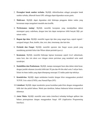 2. Perangkat lunak sumber terbuka. MySQL didistribusikan sebagai perangkat lunak
sumber terbuka, dibawah lisensi GPL sehingga dapat digunakan secara gratis.
3. Multi-user. MySQL dapat digunakan oleh beberapa pengguna dalam waktu yang
bersamaan tanpa mengalami masalah atau konflik.
4. 'Performance tuning', MySQL memiliki kecepatan yang menakjubkan dalam
menangani query sederhana, dengan kata lain dapat memproses lebih banyak SQL per
satuan waktu.
5. Ragam tipe data. MySQL memiliki ragam tipe data yang sangat kaya, seperti signed /
unsigned integer, float, double, char, text, date, timestamp, dan lain-lain.
6. Perintah dan Fungsi. MySQL memiliki operator dan fungsi secara penuh yang
mendukung perintah Select dan Where dalam perintah (query).
7. Keamanan. MySQL memiliki beberapa lapisan keamanan seperti level subnetmask,
nama host, dan izin akses user dengan sistem perizinan yang mendetail serta sandi
terenkripsi.
8. Skalabilitas dan Pembatasan. MySQL mampu menangani basis data dalam skala besar,
dengan jumlah rekaman (records) lebih dari 50 juta dan 60 ribu tabel serta 5 milyar baris.
Selain itu batas indeks yang dapat ditampung mencapai 32 indeks pada tiap tabelnya.
9. Konektivitas. MySQL dapat melakukan koneksi dengan klien menggunakan protokol
TCP/IP, Unix soket (UNIX), atau Named Pipes (NT).
10. Lokalisasi. MySQL dapat mendeteksi pesan kesalahan pada klien dengan menggunakan
lebih dari dua puluh bahasa. Meski pun demikian, bahasa Indonesia belum termasuk di
dalamnya.
11. Antar Muka. MySQL memiliki antar muka (interface) terhadap berbagai aplikasi dan
bahasa pemrograman dengan menggunakan fungsi API (Application Programming
Interface).
 